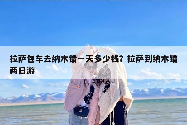 拉萨包车去纳木错一天多少钱？拉萨到纳木错两日游