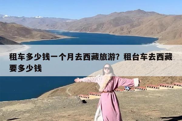 租车多少钱一个月去西藏旅游？租台车去西藏要多少钱