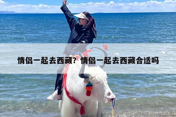 情侣一起去西藏？情侣一起去西藏合适吗