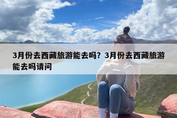 3月份去西藏旅游能去吗？3月份去西藏旅游能去吗请问