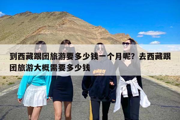 到西藏跟团旅游要多少钱一个月呢？去西藏跟团旅游大概需要多少钱