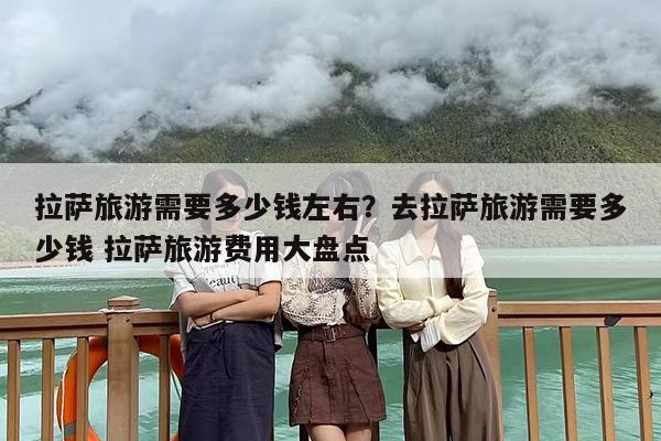 拉萨旅游需要多少钱左右？去拉萨旅游需要多少钱 拉萨旅游费用大盘点