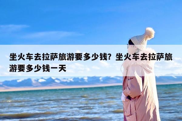 坐火车去拉萨旅游要多少钱？坐火车去拉萨旅游要多少钱一天-第1张图片