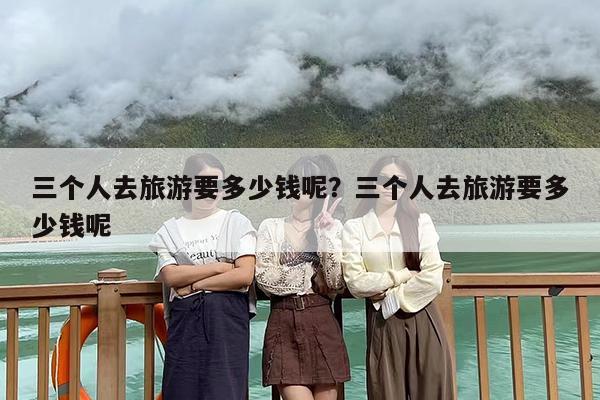 三个人去旅游要多少钱呢？三个人去旅游要多少钱呢
