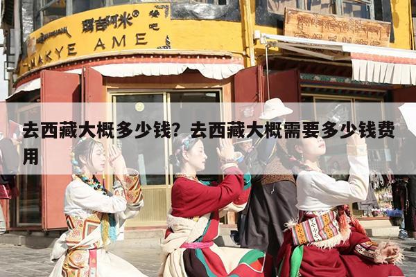 去西藏大概多少钱？去西藏大概需要多少钱费用-第1张图片
