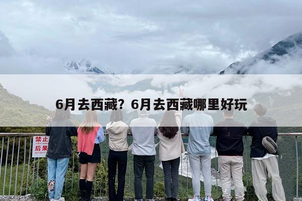6月去西藏？6月去西藏哪里好玩
