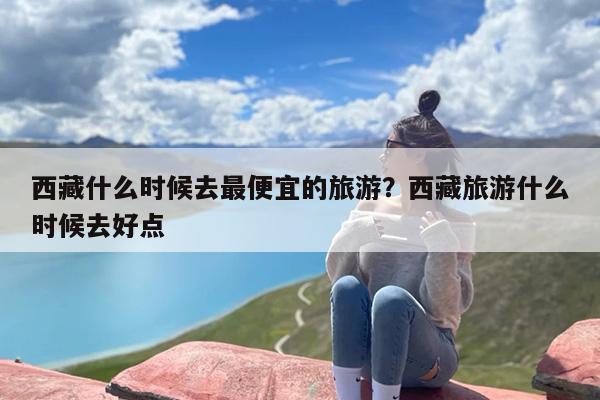西藏什么时候去最便宜的旅游？西藏旅游什么时候去好点