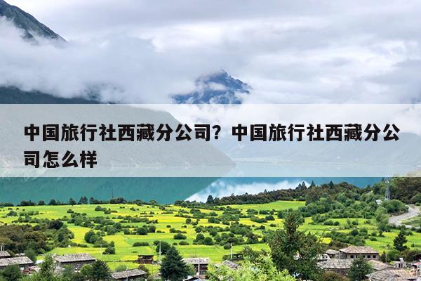 中国旅行社西藏分公司？中国旅行社西藏分公司怎么样
