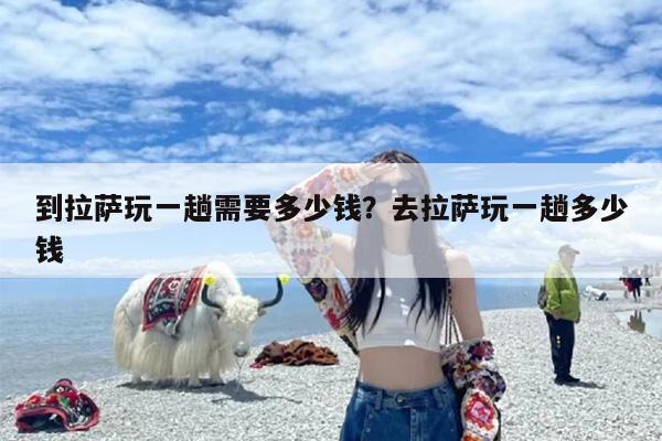 到拉萨玩一趟需要多少钱？去拉萨玩一趟多少钱