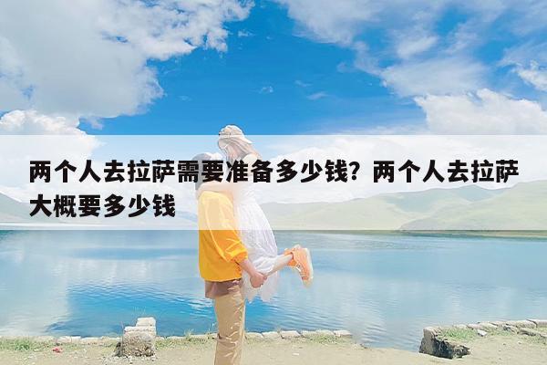 两个人去拉萨需要准备多少钱？两个人去拉萨大概要多少钱-第1张图片