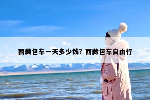 西藏包车一天多少钱？西藏包车自由行