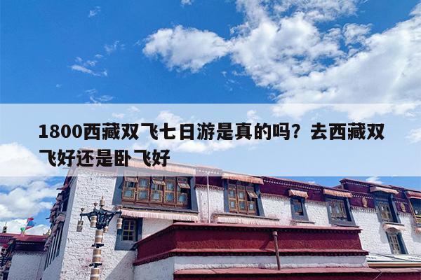 1800西藏双飞七日游是真的吗？去西藏双飞好还是卧飞好