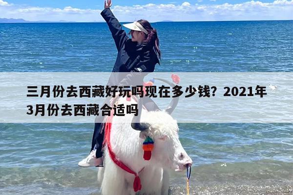三月份去西藏好玩吗现在多少钱？2021年3月份去西藏合适吗