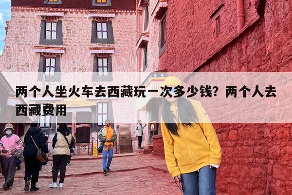 两个人坐火车去西藏玩一次多少钱？两个人去西藏费用