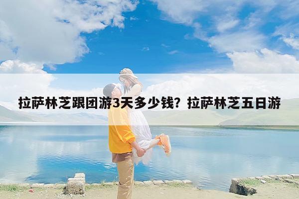 拉萨林芝跟团游3天多少钱？拉萨林芝五日游