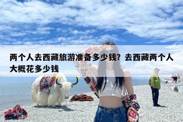 两个人去西藏旅游准备多少钱？去西藏两个人大概花多少钱