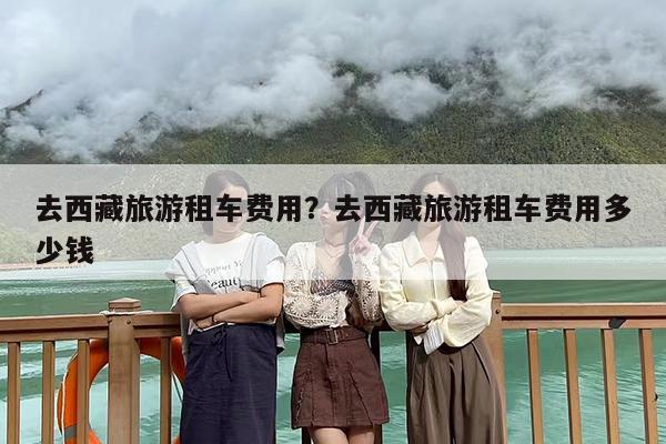 去西藏旅游租车费用？去西藏旅游租车费用多少钱