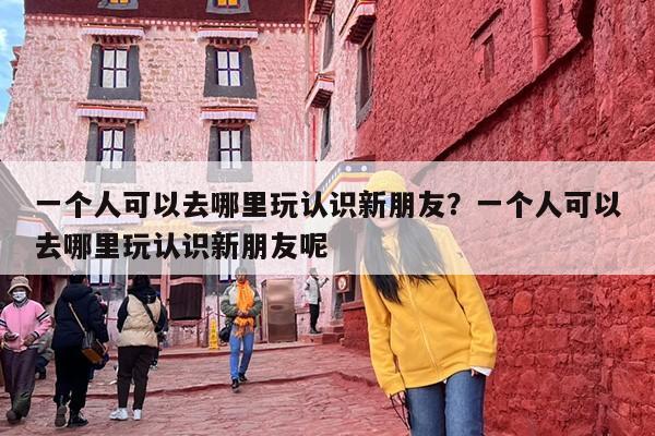 一个人可以去哪里玩认识新朋友？一个人可以去哪里玩认识新朋友呢