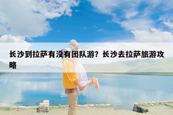 长沙到拉萨有没有团队游？长沙去拉萨旅游攻略