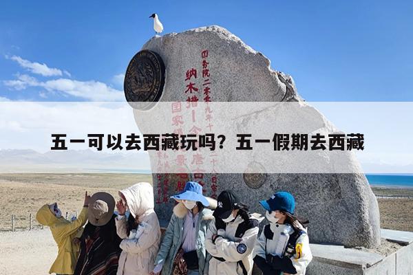 五一可以去西藏玩吗？五一假期去西藏