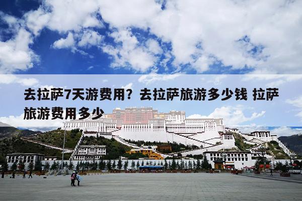 去拉萨7天游费用？去拉萨旅游多少钱 拉萨旅游费用多少
