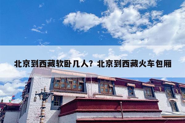 北京到西藏软卧几人？北京到西藏火车包厢