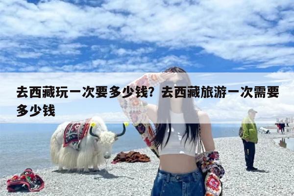 去西藏玩一次要多少钱？去西藏旅游一次需要多少钱