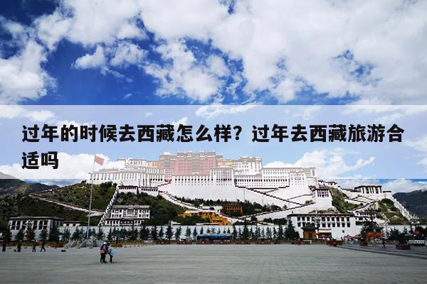 过年的时候去西藏怎么样？过年去西藏旅游合适吗