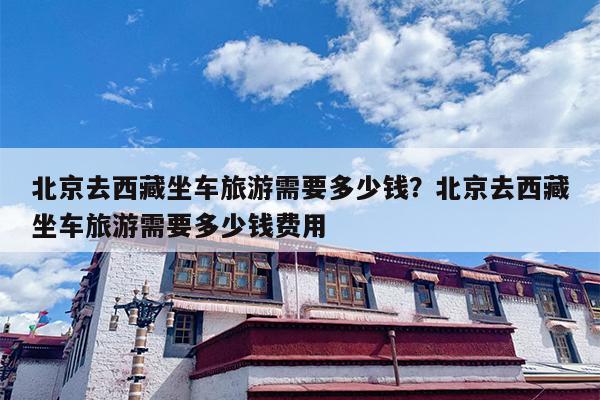 北京去西藏坐车旅游需要多少钱？北京去西藏坐车旅游需要多少钱费用