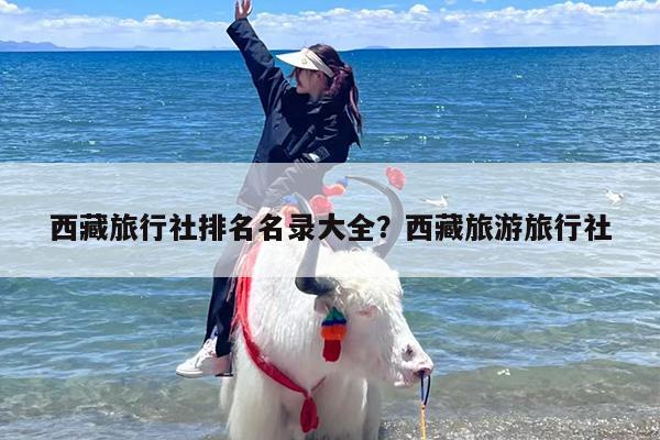 西藏旅行社排名名录大全？西藏旅游旅行社