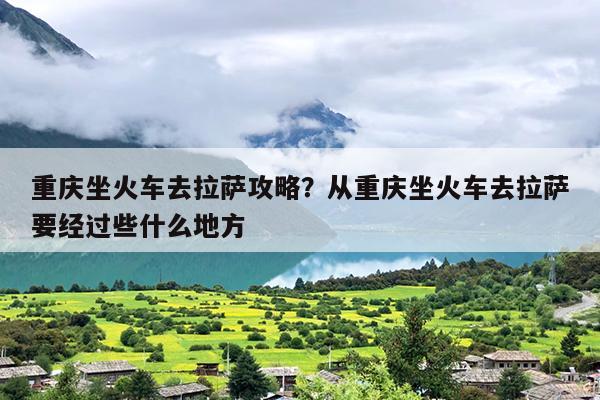 重庆坐火车去拉萨攻略？从重庆坐火车去拉萨要经过些什么地方