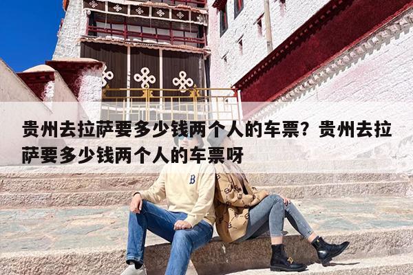 贵州去拉萨要多少钱两个人的车票？贵州去拉萨要多少钱两个人的车票呀