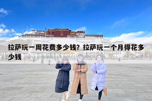 拉萨玩一周花费多少钱？拉萨玩一个月得花多少钱
