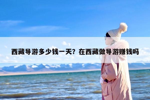 西藏导游多少钱一天？在西藏做导游赚钱吗