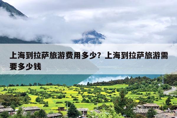 上海到拉萨旅游费用多少？上海到拉萨旅游需要多少钱