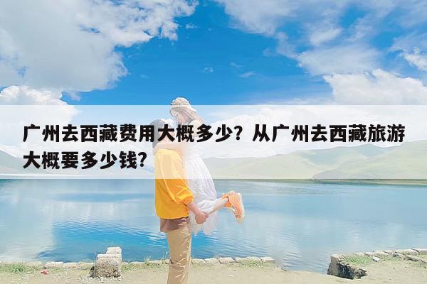 广州去西藏费用大概多少？从广州去西藏旅游大概要多少钱?