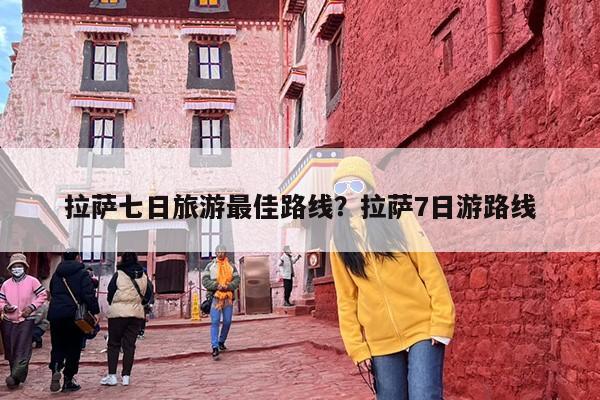 拉萨七日旅游最佳路线？拉萨7日游路线