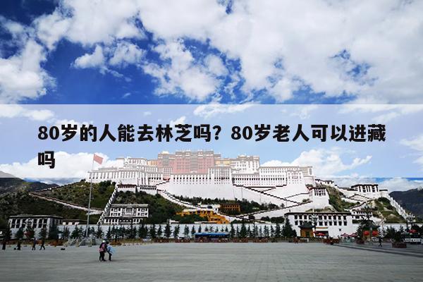 80岁的人能去林芝吗？80岁老人可以进藏吗
