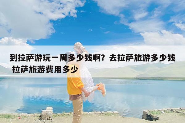 到拉萨游玩一周多少钱啊？去拉萨旅游多少钱 拉萨旅游费用多少