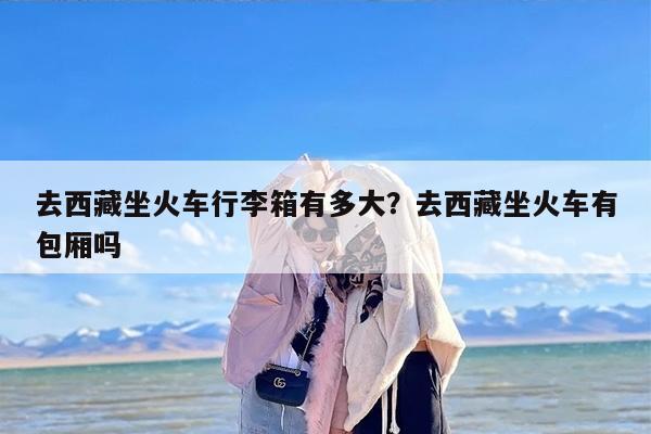 去西藏坐火车行李箱有多大？去西藏坐火车有包厢吗