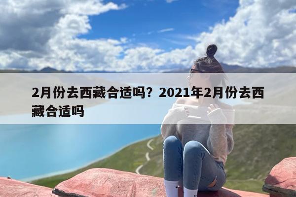 2月份去西藏合适吗？2021年2月份去西藏合适吗