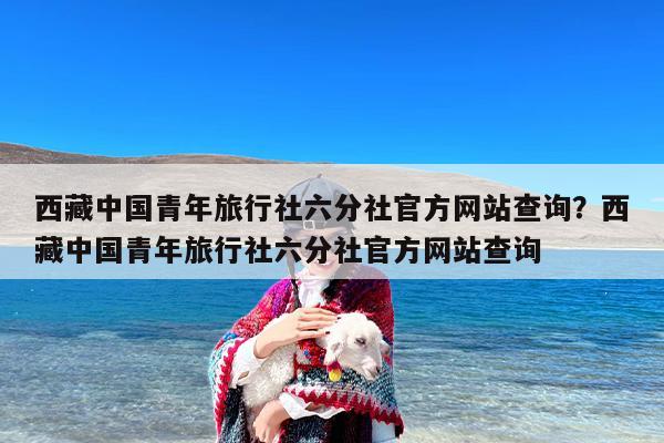 西藏中国青年旅行社六分社官方网站查询？西藏中国青年旅行社六分社官方网站查询
