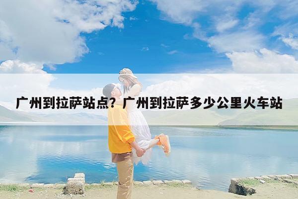 广州到拉萨站点？广州到拉萨多少公里火车站