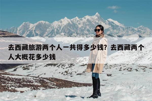 去西藏旅游两个人一共得多少钱？去西藏两个人大概花多少钱