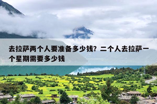 去拉萨两个人要准备多少钱？二个人去拉萨一个星期需要多少钱