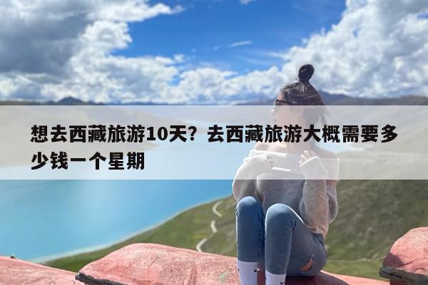 想去西藏旅游10天？去西藏旅游大概需要多少钱一个星期