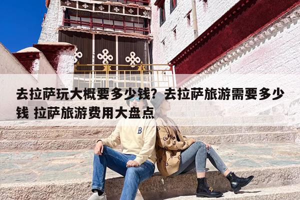 去拉萨玩大概要多少钱？去拉萨旅游需要多少钱 拉萨旅游费用大盘点