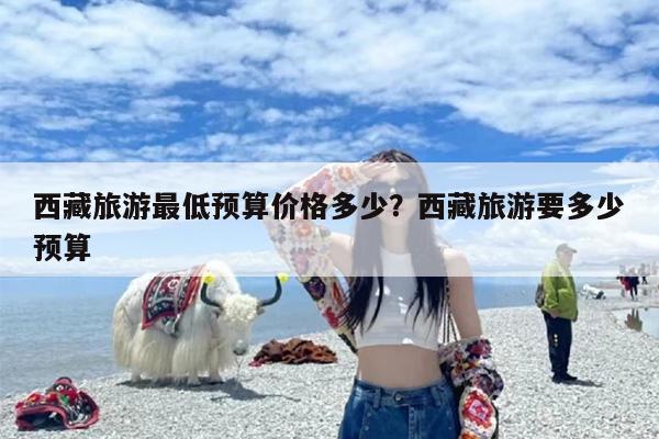 西藏旅游最低预算价格多少？西藏旅游要多少预算