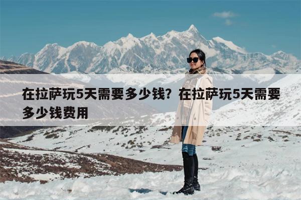 在拉萨玩5天需要多少钱？在拉萨玩5天需要多少钱费用