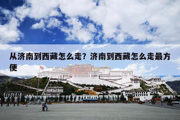 从济南到西藏怎么走？济南到西藏怎么走最方便
